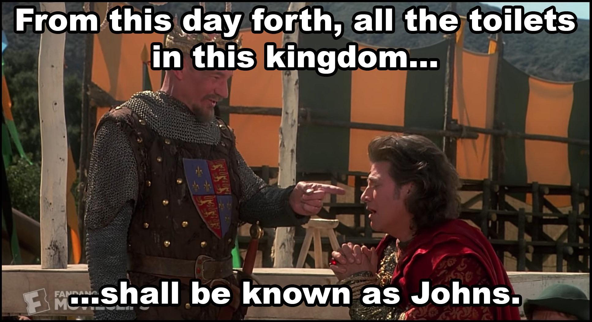 King Richard in Robin Hood Men in Tights to Prince John: From this day forth, all the toilets in this kingdom shall be known as Johns.